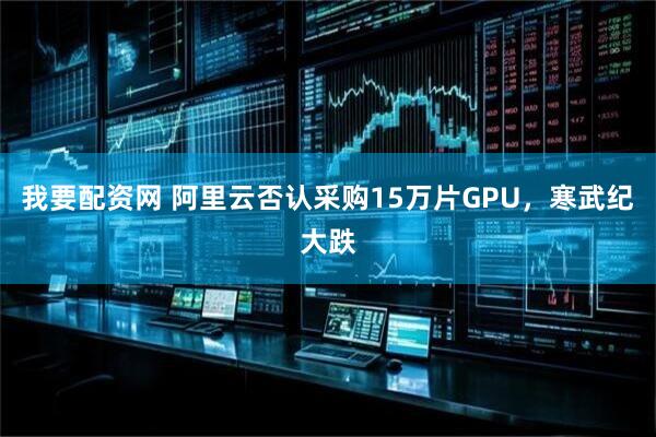 我要配资网 阿里云否认采购15万片GPU，寒武纪大跌