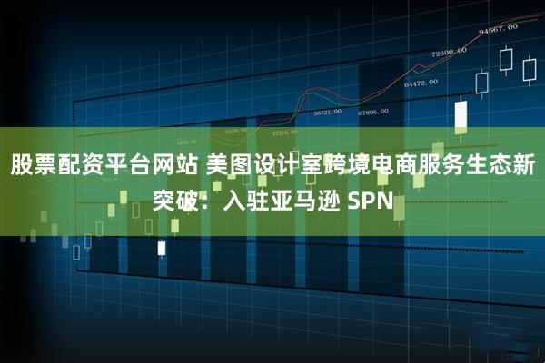 股票配资平台网站 美图设计室跨境电商服务生态新突破：入驻亚马逊 SPN