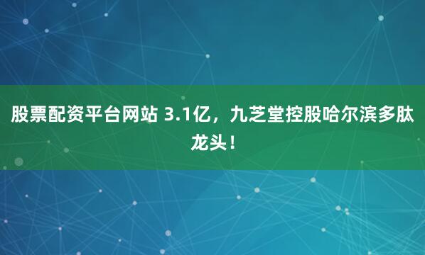 股票配资平台网站 3.1亿，九芝堂控股哈尔滨多肽龙头！