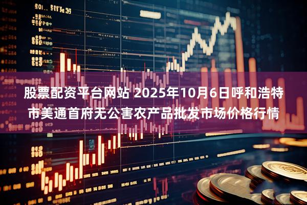 股票配资平台网站 2025年10月6日呼和浩特市美通首府无公害农产品批发市场价格行情