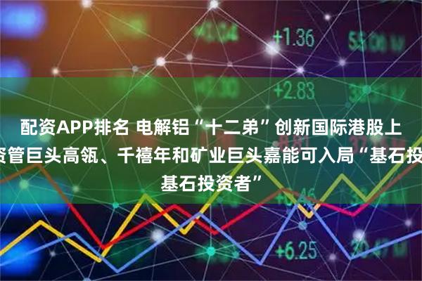 配资APP排名 电解铝“十二弟”创新国际港股上市，资管巨头高瓴、千禧年和矿业巨头嘉能可入局“基石投资者”