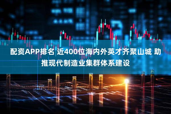 配资APP排名 近400位海内外英才齐聚山城 助推现代制造业集群体系建设