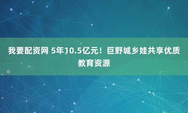 我要配资网 5年10.5亿元！巨野城乡娃共享优质教育资源