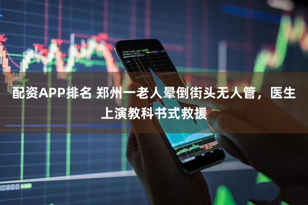 配资APP排名 郑州一老人晕倒街头无人管，医生上演教科书式救援