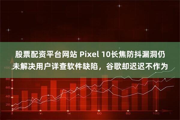 股票配资平台网站 Pixel 10长焦防抖漏洞仍未解决用户详查软件缺陷，谷歌却迟迟不作为