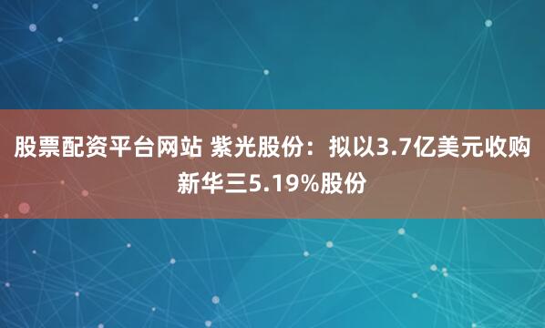 股票配资平台网站 紫光股份：拟以3.7亿美元收购新华三5.19%股份