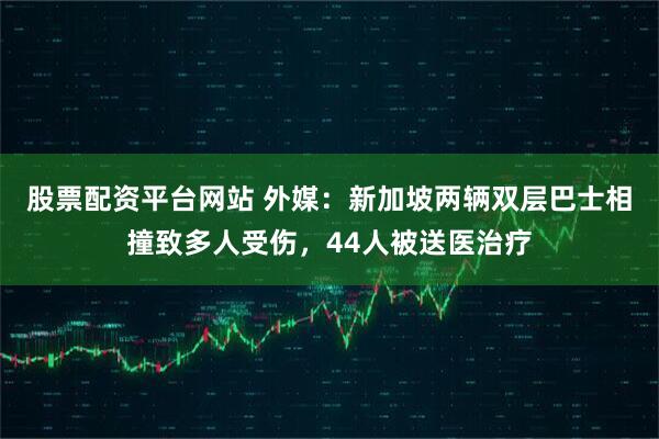 股票配资平台网站 外媒：新加坡两辆双层巴士相撞致多人受伤，44人被送医治疗