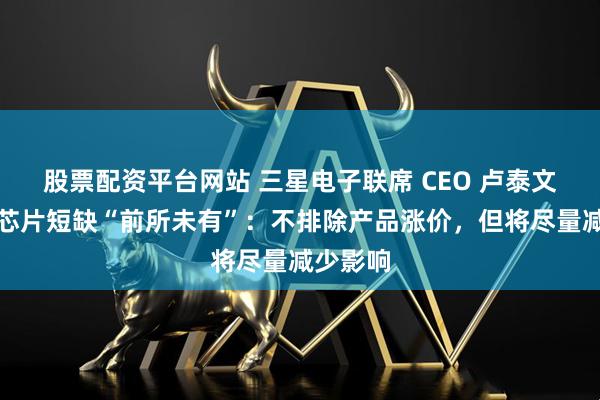股票配资平台网站 三星电子联席 CEO 卢泰文称内存芯片短缺“前所未有”：不排除产品涨价，但将尽量减少影响