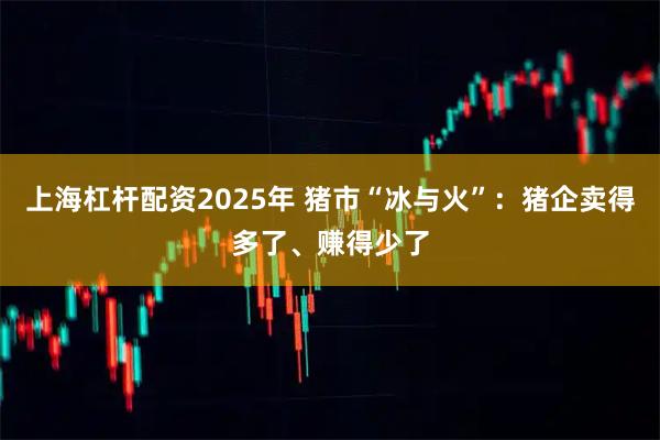 上海杠杆配资2025年 猪市“冰与火”：猪企卖得多了、赚得少了