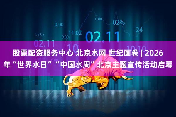 股票配资服务中心 北京水网 世纪画卷 | 2026年“世界水日”“中国水周”北京主题宣传活动启幕