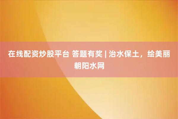 在线配资炒股平台 答题有奖 | 治水保土，绘美丽朝阳水网