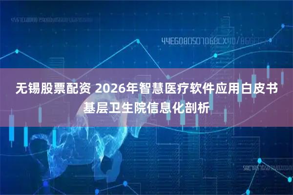 无锡股票配资 2026年智慧医疗软件应用白皮书基层卫生院信息化剖析