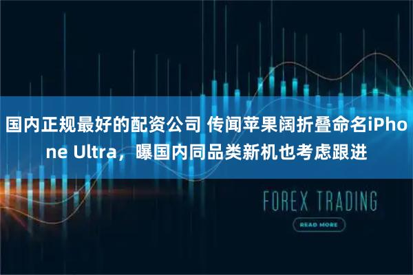 国内正规最好的配资公司 传闻苹果阔折叠命名iPhone Ultra，曝国内同品类新机也考虑跟进