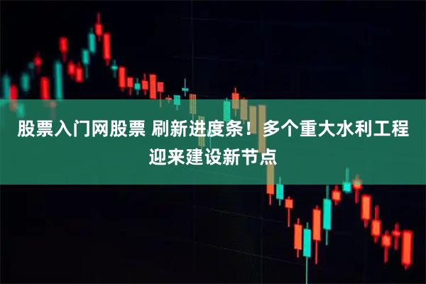 股票入门网股票 刷新进度条！多个重大水利工程迎来建设新节点
