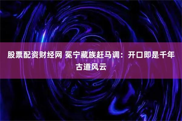 股票配资财经网 冕宁藏族赶马调：开口即是千年古道风云