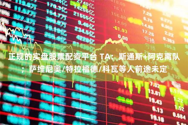 正规的实盘股票配资平台 TA：斯通斯+阿克离队；萨维尼奥/特拉福德/科瓦等人前途未定