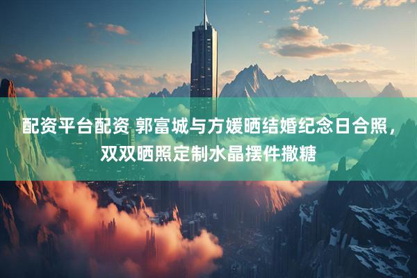 配资平台配资 郭富城与方媛晒结婚纪念日合照，双双晒照定制水晶摆件撒糖