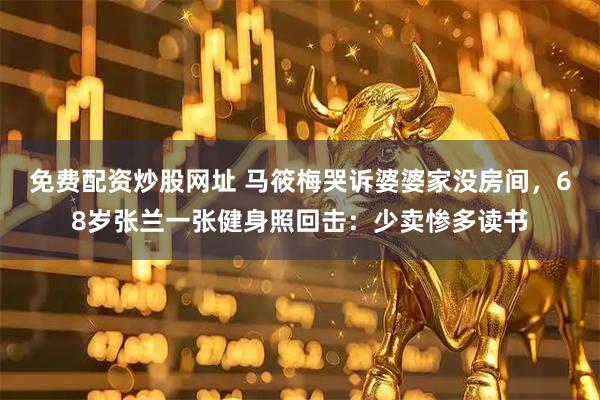 免费配资炒股网址 马筱梅哭诉婆婆家没房间，68岁张兰一张健身照回击：少卖惨多读书