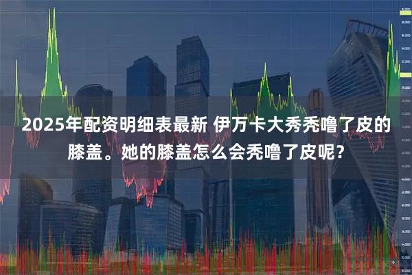 2025年配资明细表最新 伊万卡大秀秃噜了皮的膝盖。她的膝盖怎么会秃噜了皮呢？