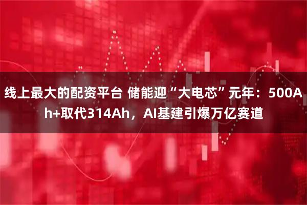 线上最大的配资平台 储能迎“大电芯”元年：500Ah+取代314Ah，AI基建引爆万亿赛道