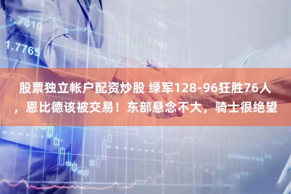 股票独立帐户配资炒股 绿军128-96狂胜76人，恩比德该被交易！东部悬念不大，骑士很绝望