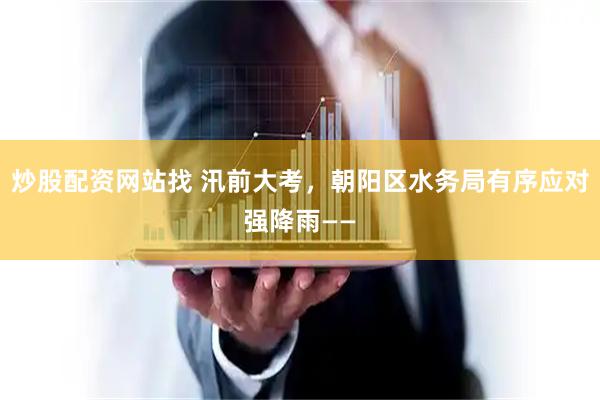 炒股配资网站找 汛前大考，朝阳区水务局有序应对强降雨——