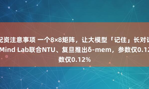 配资注意事项 一个8×8矩阵，让大模型「记住」长对话：Mind Lab联合NTU、复旦推出δ-mem，参数仅0.12%