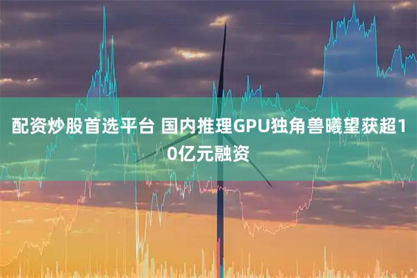 配资炒股首选平台 国内推理GPU独角兽曦望获超10亿元融资