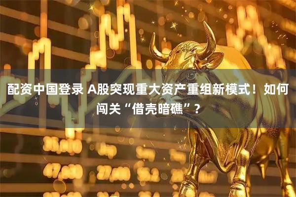 配资中国登录 A股突现重大资产重组新模式！如何闯关“借壳暗礁”？