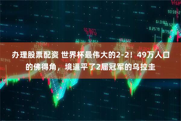 办理股票配资 世界杯最伟大的2-2！49万人口的佛得角，境逼平了2届冠军的乌拉圭