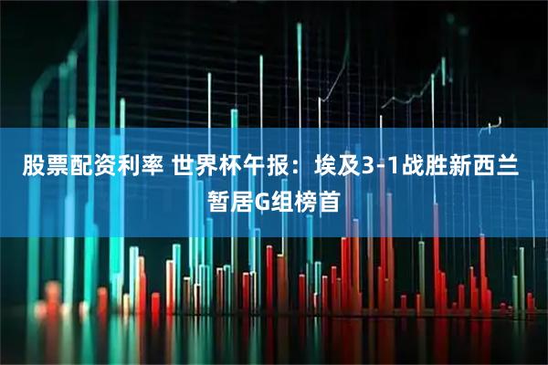 股票配资利率 世界杯午报：埃及3-1战胜新西兰 暂居G组榜首