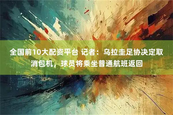 全国前10大配资平台 记者：乌拉圭足协决定取消包机，球员将乘坐普通航班返回