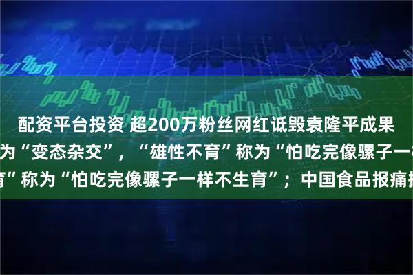 配资平台投资 超200万粉丝网红诋毁袁隆平成果：将“三系杂交技术”称为“变态杂交”，“雄性不育”称为“怕吃完像骡子一样不生育”；中国食品报痛批