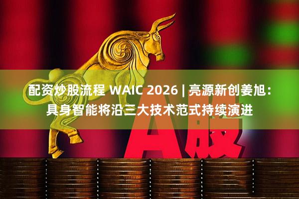 配资炒股流程 WAIC 2026 | 亮源新创姜旭：具身智能将沿三大技术范式持续演进